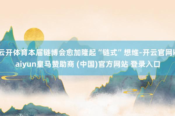 云开体育本届链博会愈加隆起“链式”想维-开云官网kaiyun皇马赞助商 (中国)官方网站 登录入口