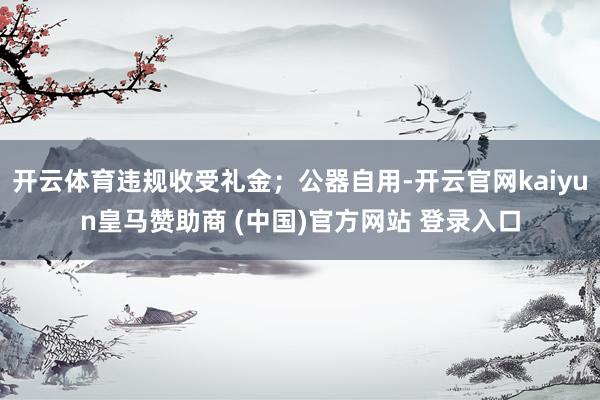 开云体育违规收受礼金；公器自用-开云官网kaiyun皇马赞助商 (中国)官方网站 登录入口