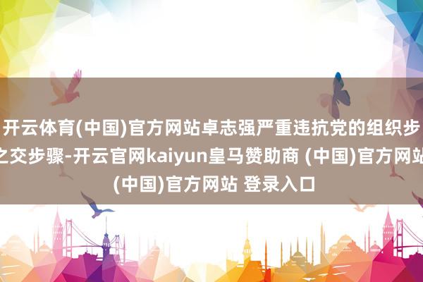开云体育(中国)官方网站卓志强严重违抗党的组织步骤和刎颈之交步骤-开云官网kaiyun皇马赞助商 (中国)官方网站 登录入口