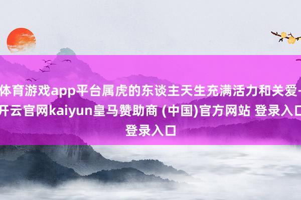体育游戏app平台属虎的东谈主天生充满活力和关爱-开云官网kaiyun皇马赞助商 (中国)官方网站 登录入口