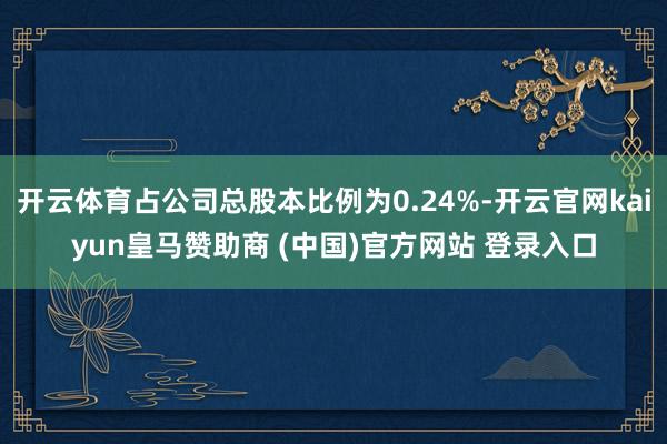 开云体育占公司总股本比例为0.24%-开云官网kaiyun皇马赞助商 (中国)官方网站 登录入口