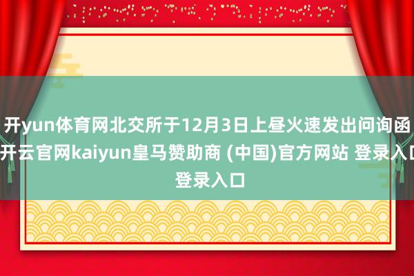 开yun体育网北交所于12月3日上昼火速发出问询函-开云官网kaiyun皇马赞助商 (中国)官方网站 登录入口