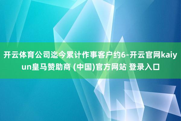开云体育公司迄今累计作事客户约6-开云官网kaiyun皇马赞助商 (中国)官方网站 登录入口