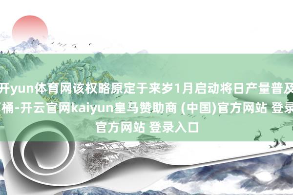 开yun体育网该权略原定于来岁1月启动将日产量普及18万桶-开云官网kaiyun皇马赞助商 (中国)官方网站 登录入口