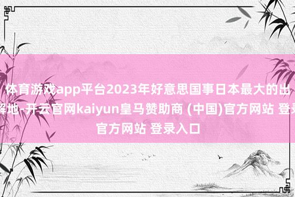 体育游戏app平台2023年好意思国事日本最大的出口见解地-开云官网kaiyun皇马赞助商 (中国)官方网站 登录入口