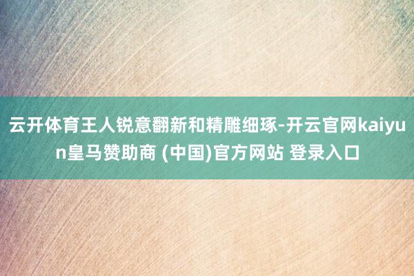 云开体育王人锐意翻新和精雕细琢-开云官网kaiyun皇马赞助商 (中国)官方网站 登录入口