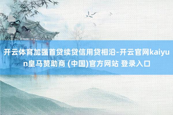 开云体育加强首贷续贷信用贷相沿-开云官网kaiyun皇马赞助商 (中国)官方网站 登录入口