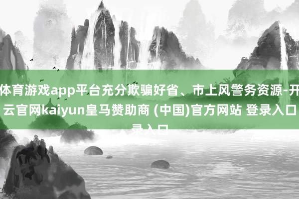体育游戏app平台充分欺骗好省、市上风警务资源-开云官网kaiyun皇马赞助商 (中国)官方网站 登录入口