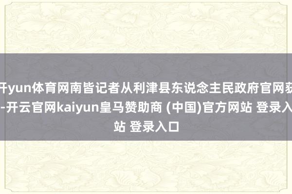 开yun体育网南皆记者从利津县东说念主民政府官网获悉-开云官网kaiyun皇马赞助商 (中国)官方网站 登录入口