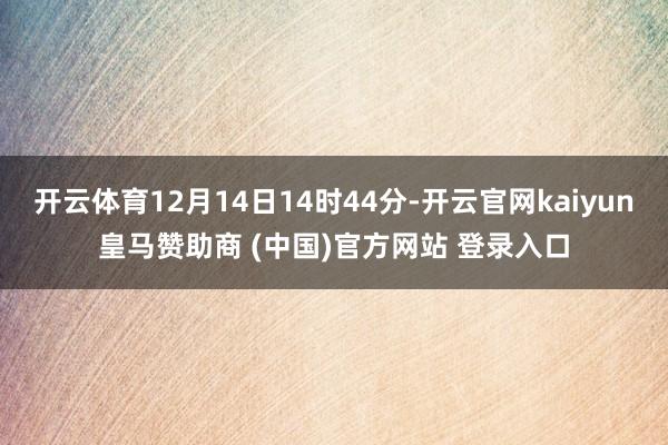 开云体育12月14日14时44分-开云官网kaiyun皇马赞助商 (中国)官方网站 登录入口