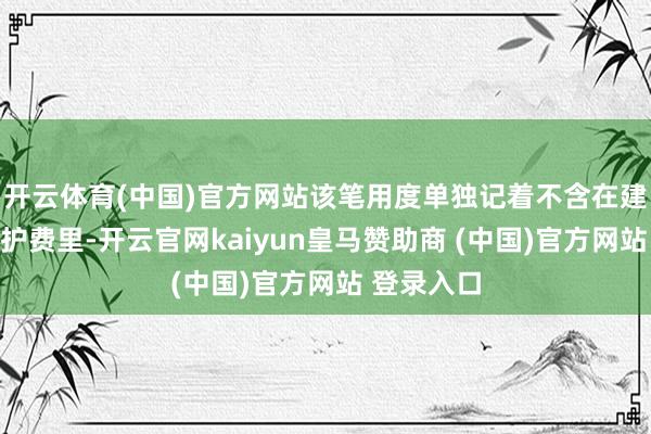 开云体育(中国)官方网站该笔用度单独记着不含在建设费与养护费里-开云官网kaiyun皇马赞助商 (中国)官方网站 登录入口