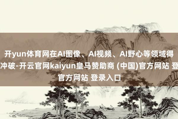开yun体育网在AI图像、AI视频、AI野心等领域得到多项冲破-开云官网kaiyun皇马赞助商 (中国)官方网站 登录入口