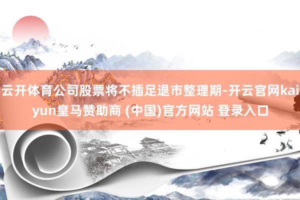 云开体育公司股票将不插足退市整理期-开云官网kaiyun皇马赞助商 (中国)官方网站 登录入口