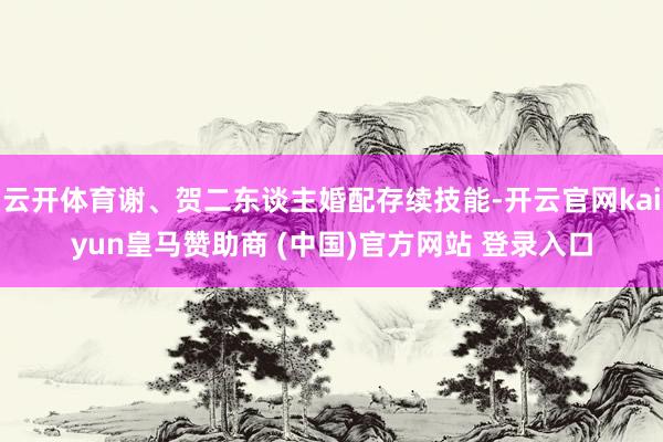 云开体育谢、贺二东谈主婚配存续技能-开云官网kaiyun皇马赞助商 (中国)官方网站 登录入口