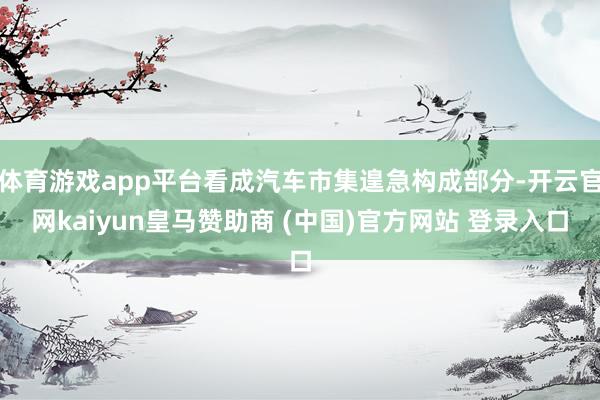 体育游戏app平台看成汽车市集遑急构成部分-开云官网kaiyun皇马赞助商 (中国)官方网站 登录入口