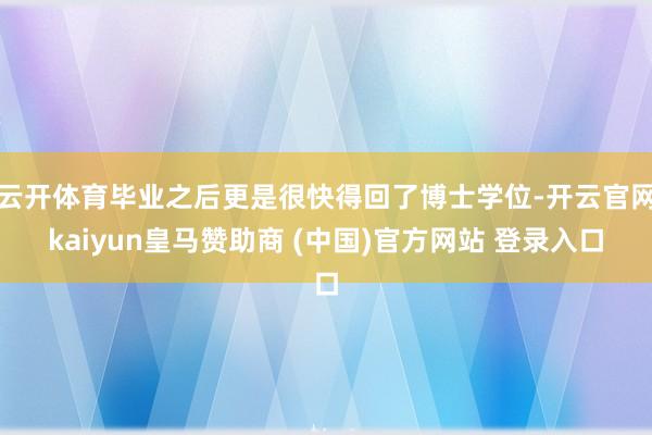 云开体育毕业之后更是很快得回了博士学位-开云官网kaiyun皇马赞助商 (中国)官方网站 登录入口