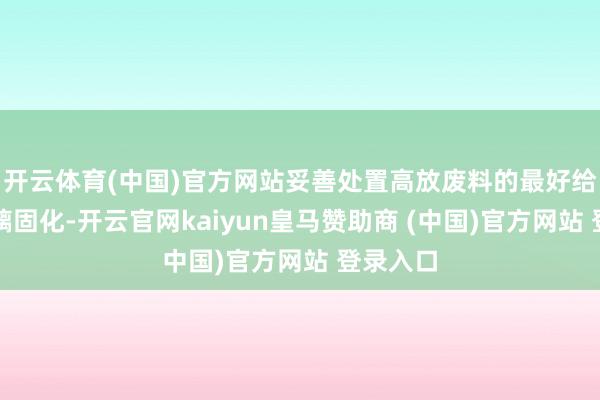 开云体育(中国)官方网站妥善处置高放废料的最好给与是玻璃固化-开云官网kaiyun皇马赞助商 (中国)官方网站 登录入口