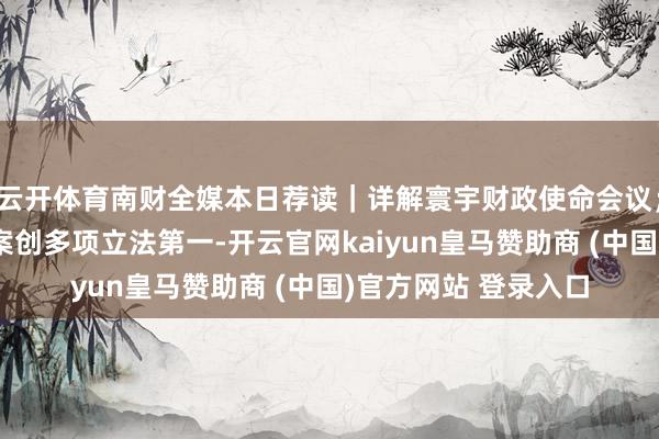 云开体育南财全媒本日荐读｜详解寰宇财政使命会议；民营经济促进法草案创多项立法第一-开云官网kaiyun皇马赞助商 (中国)官方网站 登录入口