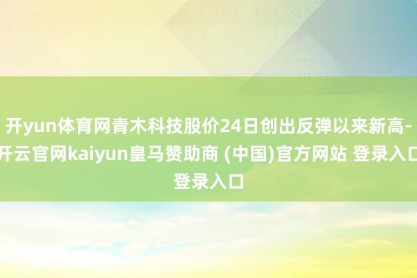 开yun体育网青木科技股价24日创出反弹以来新高-开云官网kaiyun皇马赞助商 (中国)官方网站 登录入口