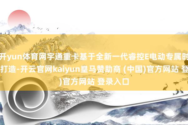 开yun体育网宇通重卡基于全新一代睿控E电动专属时刻平台打造-开云官网kaiyun皇马赞助商 (中国)官方网站 登录入口