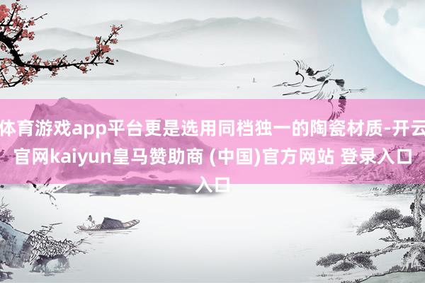 体育游戏app平台更是选用同档独一的陶瓷材质-开云官网kaiyun皇马赞助商 (中国)官方网站 登录入口