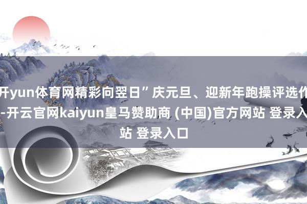 开yun体育网精彩向翌日”庆元旦、迎新年跑操评选作为-开云官网kaiyun皇马赞助商 (中国)官方网站 登录入口
