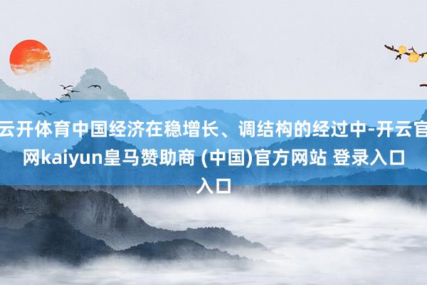 云开体育中国经济在稳增长、调结构的经过中-开云官网kaiyun皇马赞助商 (中国)官方网站 登录入口