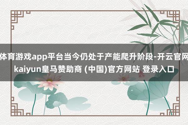体育游戏app平台当今仍处于产能爬升阶段-开云官网kaiyun皇马赞助商 (中国)官方网站 登录入口