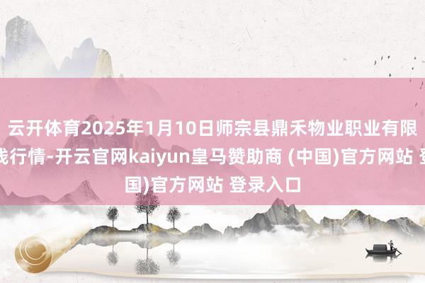 云开体育2025年1月10日师宗县鼎禾物业职业有限公司价钱行情-开云官网kaiyun皇马赞助商 (中国)官方网站 登录入口