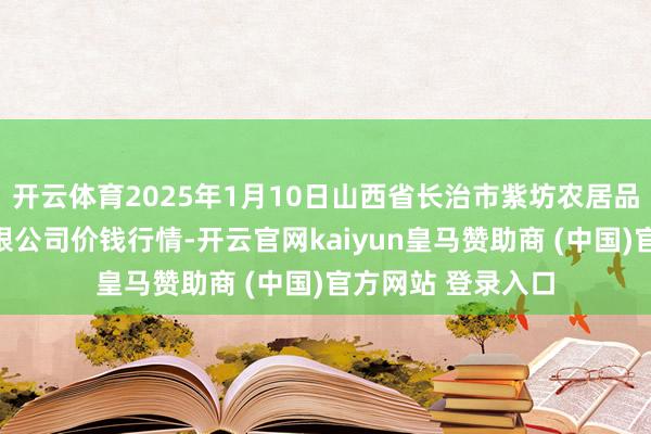 开云体育2025年1月10日山西省长治市紫坊农居品空洞交往市集有限公司价钱行情-开云官网kaiyun皇马赞助商 (中国)官方网站 登录入口