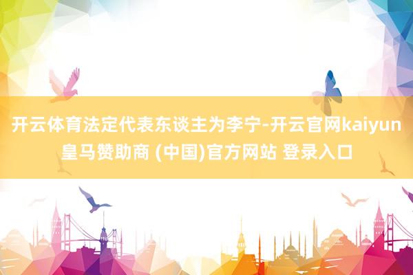 开云体育法定代表东谈主为李宁-开云官网kaiyun皇马赞助商 (中国)官方网站 登录入口