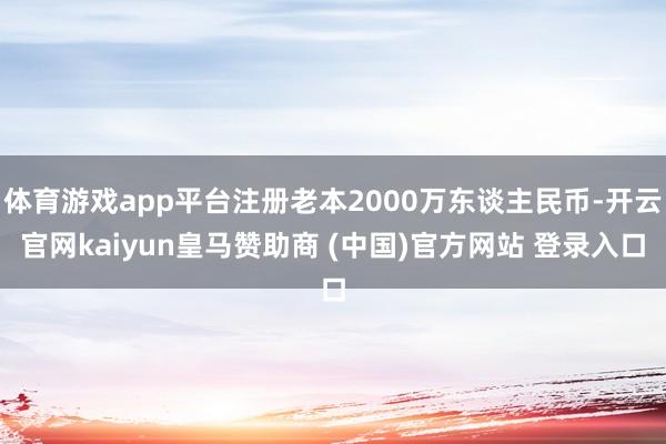 体育游戏app平台注册老本2000万东谈主民币-开云官网kaiyun皇马赞助商 (中国)官方网站 登录入口