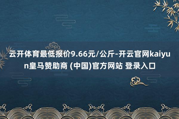 云开体育最低报价9.66元/公斤-开云官网kaiyun皇马赞助商 (中国)官方网站 登录入口