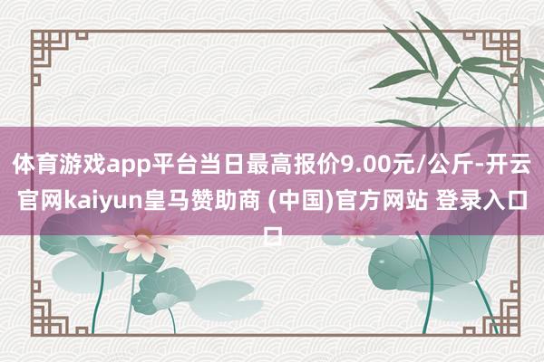 体育游戏app平台当日最高报价9.00元/公斤-开云官网kaiyun皇马赞助商 (中国)官方网站 登录入口
