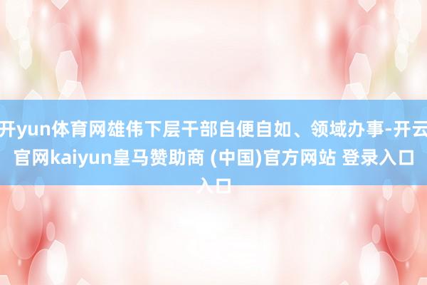 开yun体育网雄伟下层干部自便自如、领域办事-开云官网kaiyun皇马赞助商 (中国)官方网站 登录入口
