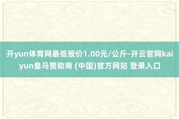 开yun体育网最低报价1.00元/公斤-开云官网kaiyun皇马赞助商 (中国)官方网站 登录入口