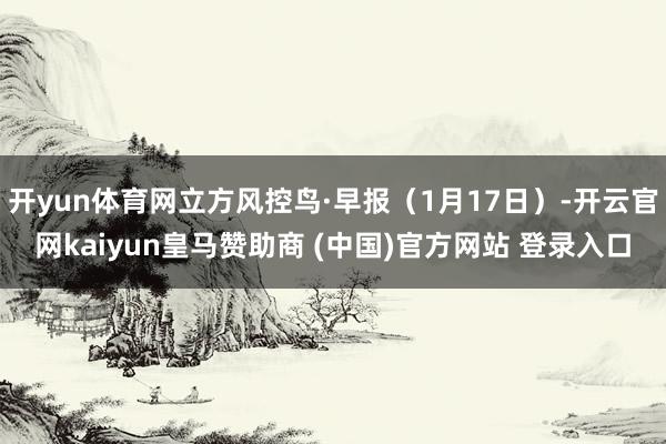 开yun体育网立方风控鸟·早报（1月17日）-开云官网kaiyun皇马赞助商 (中国)官方网站 登录入口
