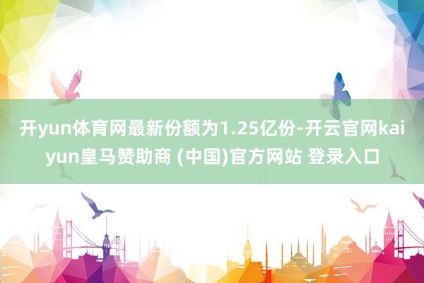 开yun体育网最新份额为1.25亿份-开云官网kaiyun皇马赞助商 (中国)官方网站 登录入口