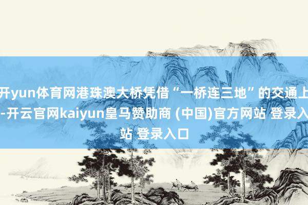 开yun体育网港珠澳大桥凭借“一桥连三地”的交通上风-开云官网kaiyun皇马赞助商 (中国)官方网站 登录入口