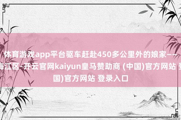 体育游戏app平台驱车赶赴450多公里外的娘家——梅州市梅江区-开云官网kaiyun皇马赞助商 (中国)官方网站 登录入口