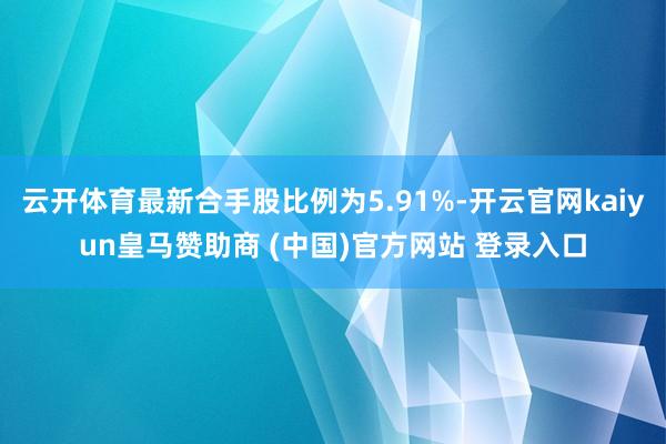 云开体育最新合手股比例为5.91%-开云官网kaiyun皇马赞助商 (中国)官方网站 登录入口