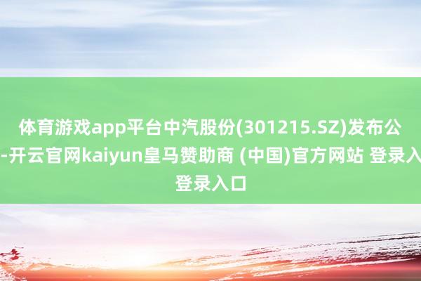 体育游戏app平台中汽股份(301215.SZ)发布公告-开云官网kaiyun皇马赞助商 (中国)官方网站 登录入口