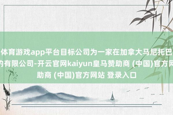 体育游戏app平台目标公司为一家在加拿大马尼托巴省注册竖立的有限公司-开云官网kaiyun皇马赞助商 (中国)官方网站 登录入口