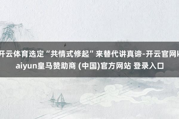 开云体育选定“共情式修起”来替代讲真谛-开云官网kaiyun皇马赞助商 (中国)官方网站 登录入口