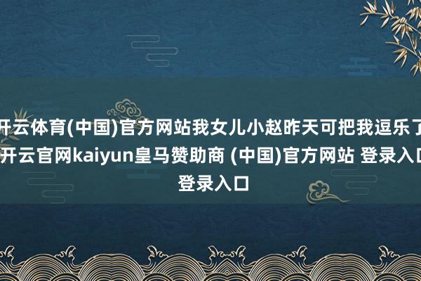 开云体育(中国)官方网站我女儿小赵昨天可把我逗乐了-开云官网kaiyun皇马赞助商 (中国)官方网站 登录入口