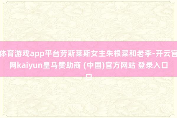体育游戏app平台劳斯莱斯女主朱根菜和老李-开云官网kaiyun皇马赞助商 (中国)官方网站 登录入口