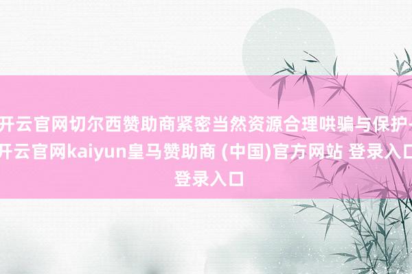 开云官网切尔西赞助商紧密当然资源合理哄骗与保护-开云官网kaiyun皇马赞助商 (中国)官方网站 登录入口