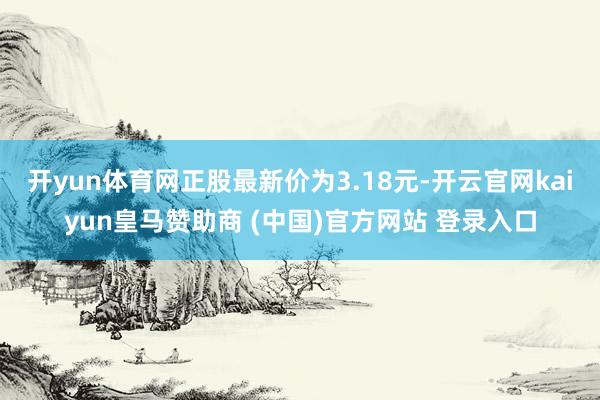 开yun体育网正股最新价为3.18元-开云官网kaiyun皇马赞助商 (中国)官方网站 登录入口
