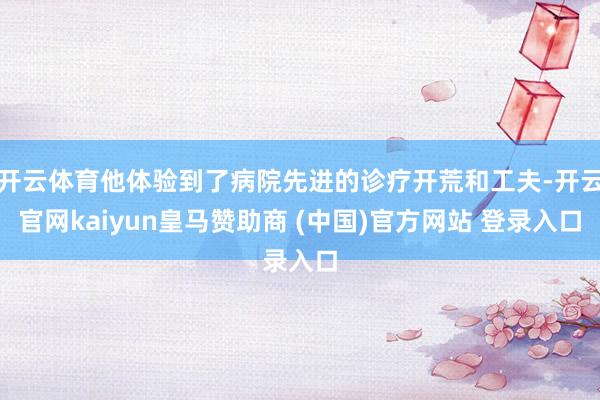 开云体育他体验到了病院先进的诊疗开荒和工夫-开云官网kaiyun皇马赞助商 (中国)官方网站 登录入口