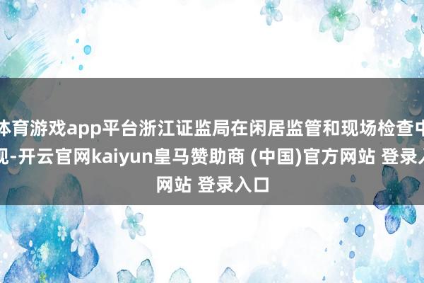 体育游戏app平台浙江证监局在闲居监管和现场检查中发现-开云官网kaiyun皇马赞助商 (中国)官方网站 登录入口